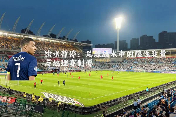 饮水暂停：足球战术中的隐性变量与地理赛制博弈